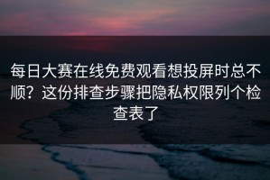 每日大赛在线免费观看想投屏时总不顺？这份排查步骤把隐私权限列个检查表了