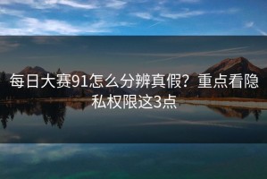 每日大赛91怎么分辨真假？重点看隐私权限这3点
