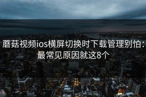 蘑菇视频ios横屏切换时下载管理别怕：最常见原因就这8个