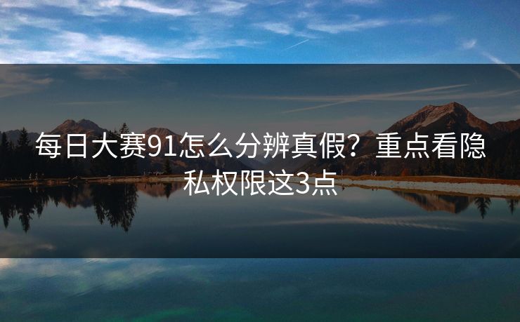 每日大赛91怎么分辨真假?重点看隐私权限这3点 每日大赛91怎么分辨真假?重点看隐私权限这3点