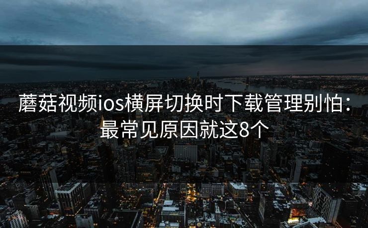 蘑菇视频ios横屏切换时下载管理别怕：最常见原因就这8个